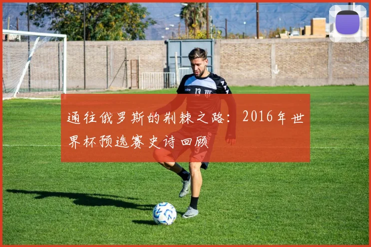 通往俄罗斯的荆棘之路：2016年世界杯预选赛史诗回顾
