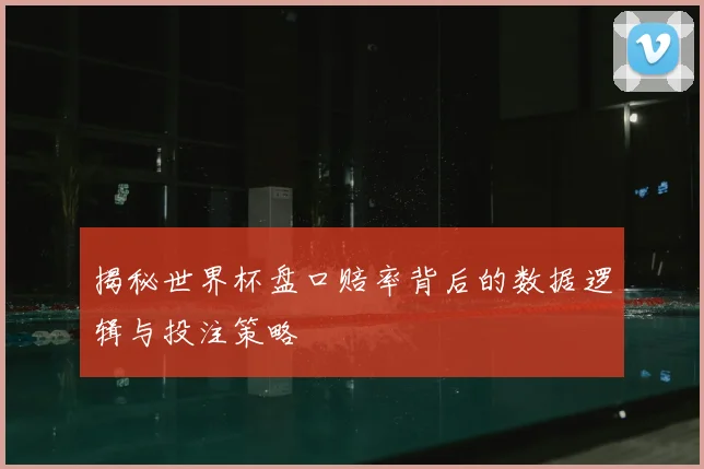 揭秘世界杯盘口赔率背后的数据逻辑与投注策略