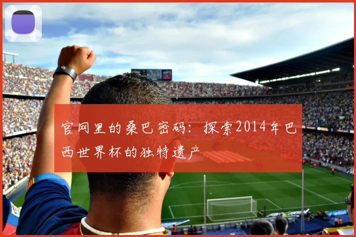 官网里的桑巴密码：探索2014年巴西世界杯的独特遗产