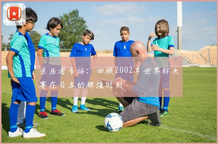 亲历者专访：回顾2002年世界杯决赛在日本的辉煌时刻