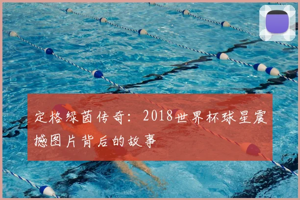 定格绿茵传奇：2018世界杯球星震撼图片背后的故事