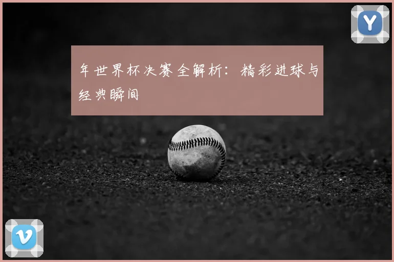 年世界杯决赛全解析:精彩进球与经典瞬间