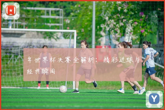 年世界杯决赛全解析：精彩进球与经典瞬间