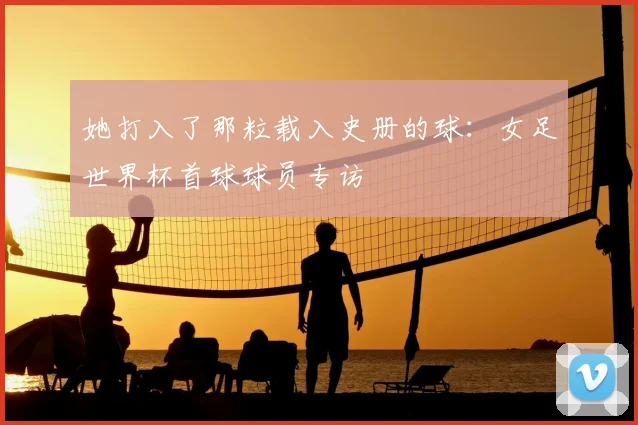 她打入了那粒载入史册的球：女足世界杯首球球员专访