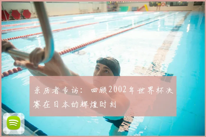 亲历者专访：回顾2002年世界杯决赛在日本的辉煌时刻
