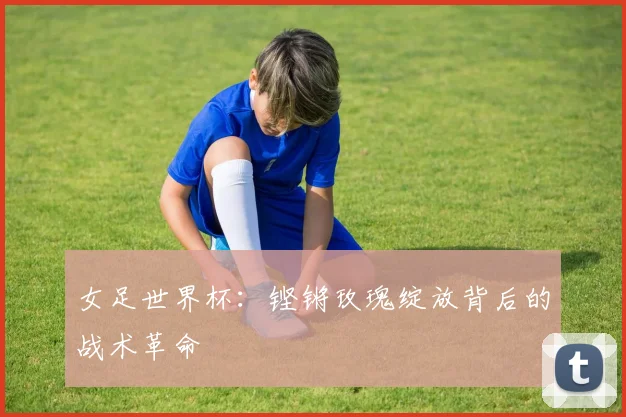 女足世界杯：铿锵玫瑰绽放背后的战术革命