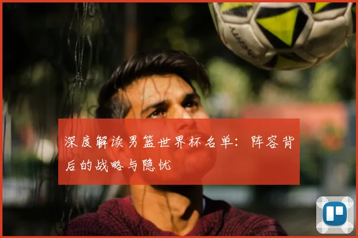 深度解读男篮世界杯名单：阵容背后的战略与隐忧