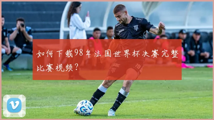 如何下载98年法国世界杯决赛完整比赛视频？