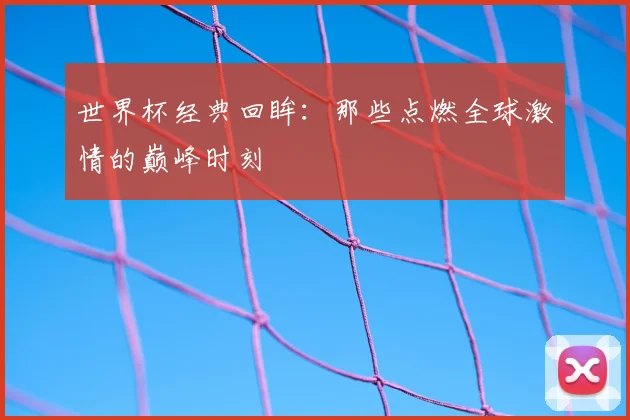 世界杯经典回眸：那些点燃全球激情的巅峰时刻