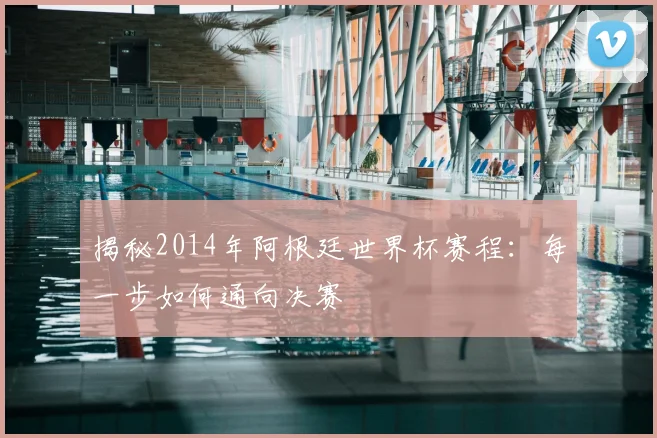 揭秘2014年阿根廷世界杯赛程：每一步如何通向决赛
