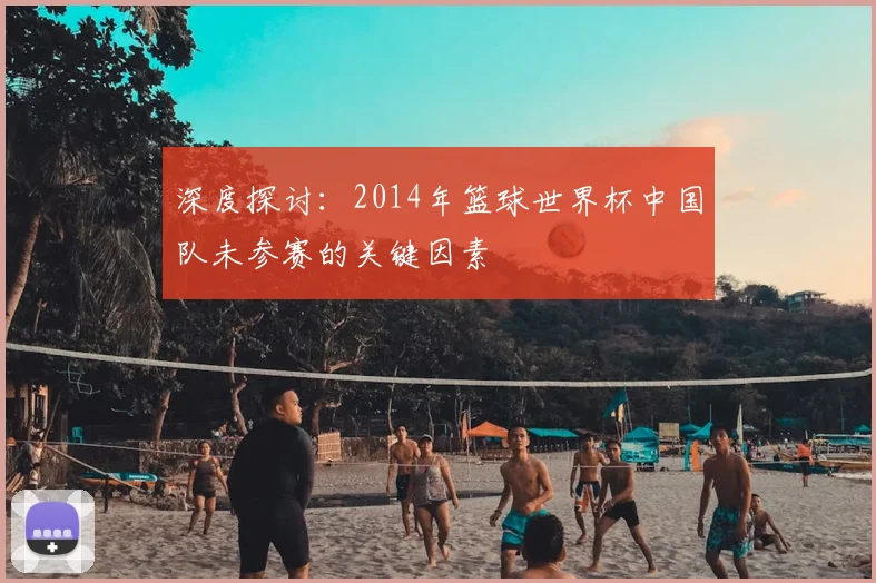 深度探讨：2014年篮球世界杯中国队未参赛的关键因素