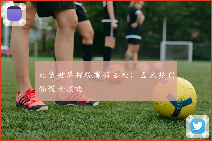 北京世界杯观赛好去处：五大热门场馆全攻略