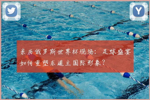 亲历俄罗斯世界杯现场:足球盛宴如何重塑东道主国际形象?