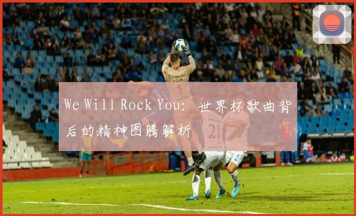 We Will Rock You：世界杯歌曲背后的精神图腾解析