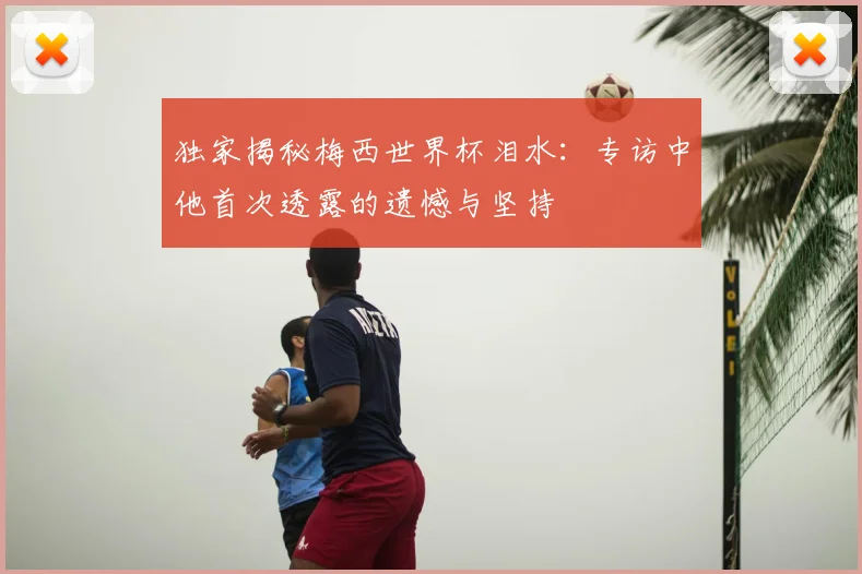 独家揭秘梅西世界杯泪水:专访中他首次透露的遗憾与坚持