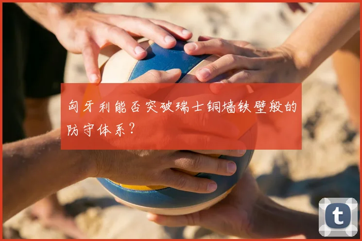 匈牙利能否突破瑞士铜墙铁壁般的防守体系？