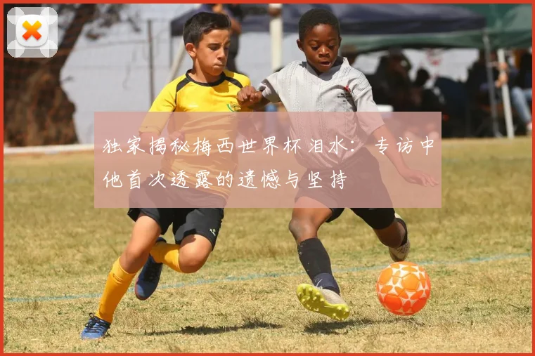 独家揭秘梅西世界杯泪水:专访中他首次透露的遗憾与坚持