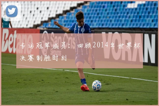 专访冠军成员:回顾2014年世界杯决赛制胜时刻