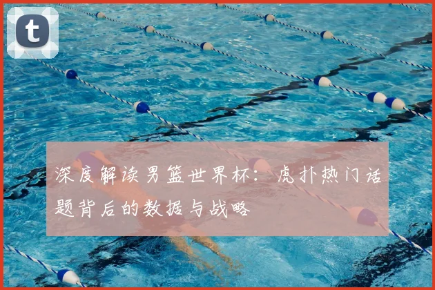 深度解读男篮世界杯：虎扑热门话题背后的数据与战略