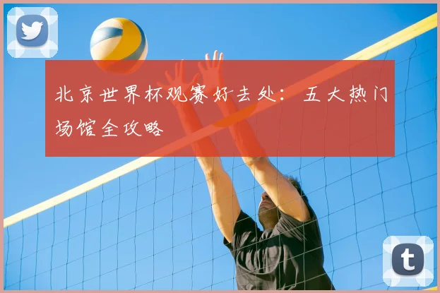 北京世界杯观赛好去处：五大热门场馆全攻略