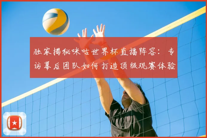 独家揭秘咪咕世界杯直播阵容：专访幕后团队如何打造顶级观赛体验