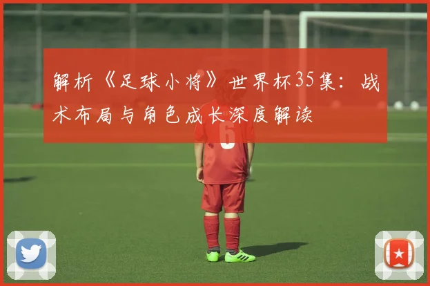 解析《足球小将》世界杯35集：战术布局与角色成长深度解读