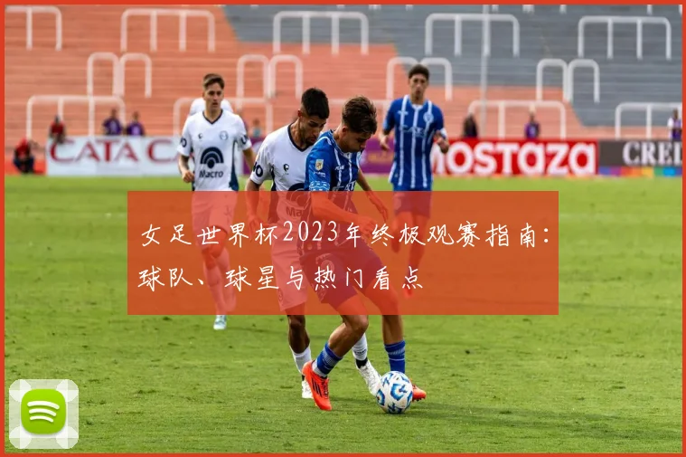 女足世界杯2023年终极观赛指南：球队、球星与热门看点