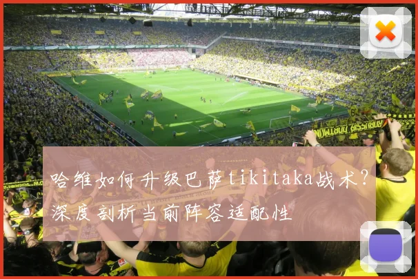 哈维如何升级巴萨tikitaka战术？深度剖析当前阵容适配性