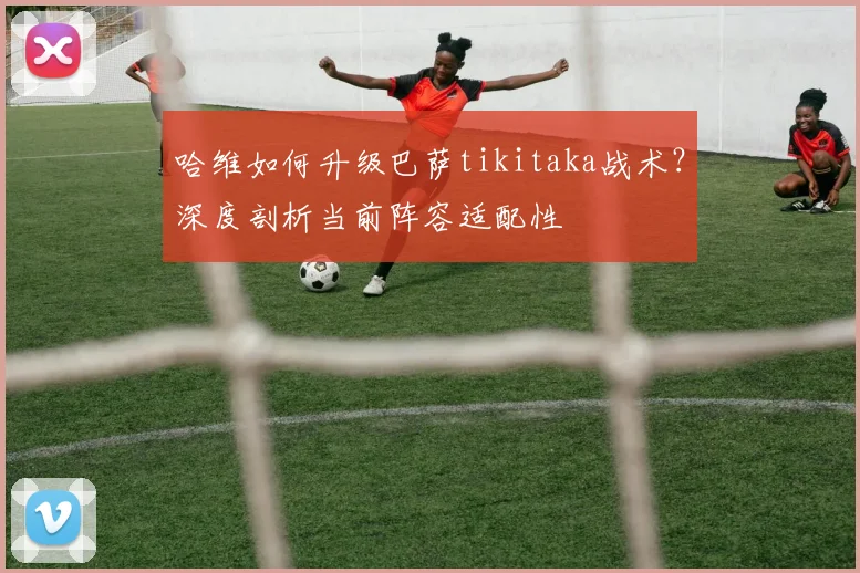 哈维如何升级巴萨tikitaka战术？深度剖析当前阵容适配性