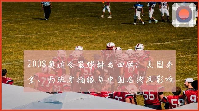 2008奥运会篮球排名回顾：美国夺金、西班牙摘银与中国名次及影响解析