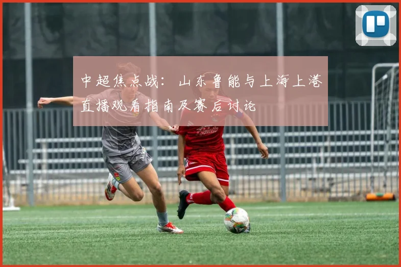 中超焦点战：山东鲁能与上海上港直播观看指南及赛后讨论