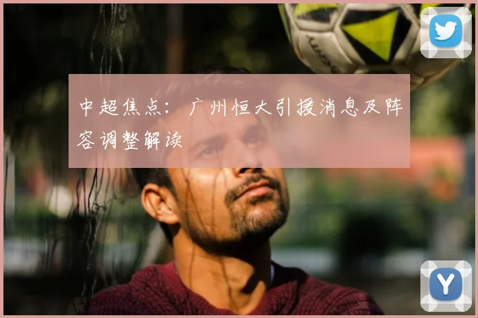 中超焦点：广州恒大引援消息及阵容调整解读