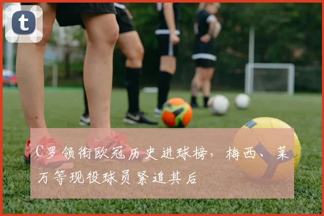 C罗领衔欧冠历史进球榜，梅西、莱万等现役球员紧追其后