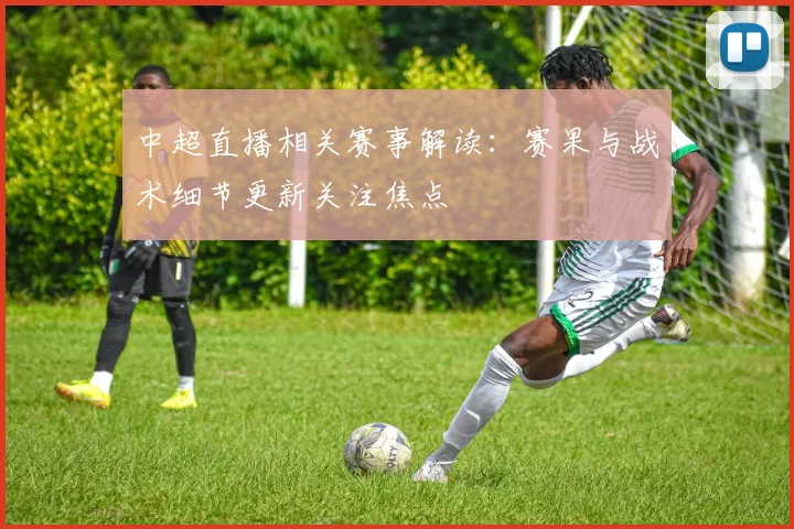 中超直播相关赛事解读:赛果与战术细节更新关注焦点