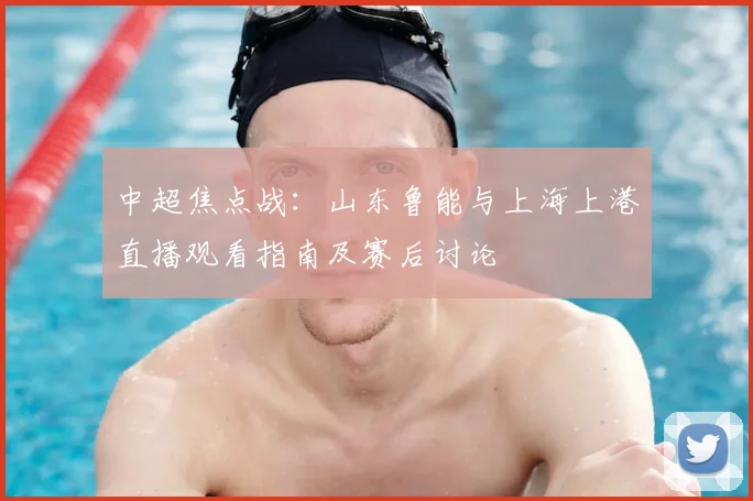中超焦点战：山东鲁能与上海上港直播观看指南及赛后讨论