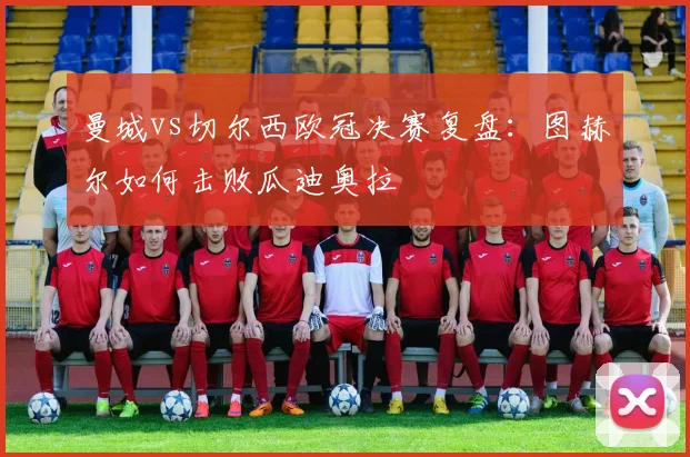 曼城vs切尔西欧冠决赛复盘：图赫尔如何击败瓜迪奥拉