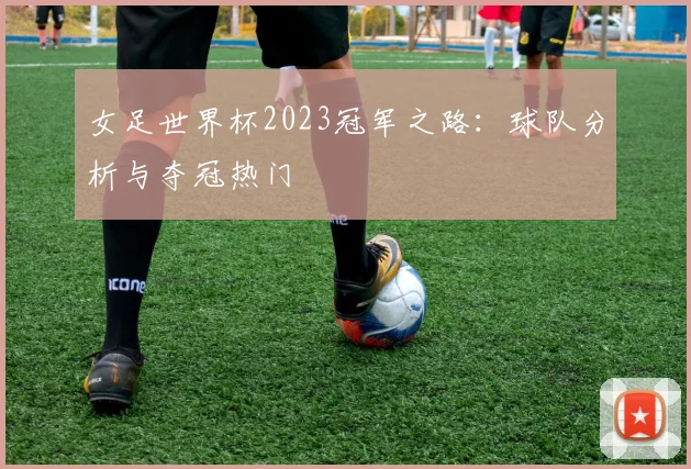 女足世界杯2023冠军之路：球队分析与夺冠热门