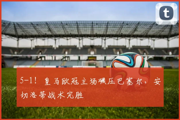 5-1！皇马欧冠主场碾压巴塞尔，安切洛蒂战术完胜