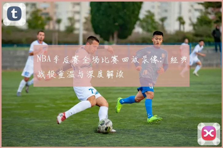 NBA季后赛全场比赛回放录像：经典战役重温与深度解读